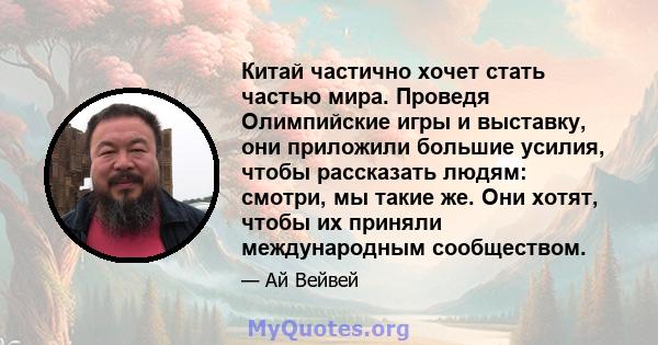 Китай частично хочет стать частью мира. Проведя Олимпийские игры и выставку, они приложили большие усилия, чтобы рассказать людям: смотри, мы такие же. Они хотят, чтобы их приняли международным сообществом.