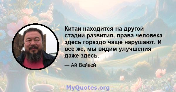 Китай находится на другой стадии развития, права человека здесь гораздо чаще нарушают. И все же, мы видим улучшения даже здесь.