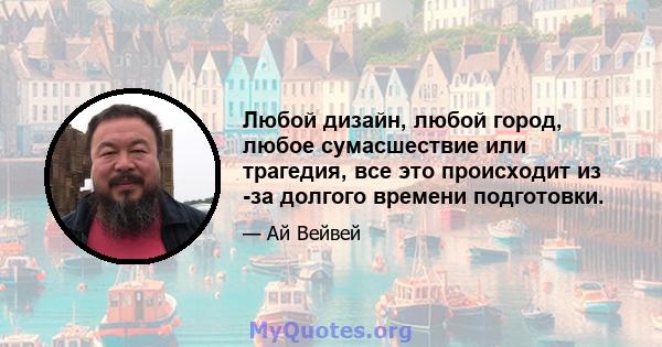 Любой дизайн, любой город, любое сумасшествие или трагедия, все это происходит из -за долгого времени подготовки.