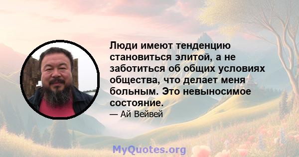 Люди имеют тенденцию становиться элитой, а не заботиться об общих условиях общества, что делает меня больным. Это невыносимое состояние.