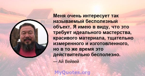 Меня очень интересует так называемый бесполезный объект. Я имею в виду, что это требует идеального мастерства, красивого материала, тщательно измеренного и изготовленного, но в то же время это действительно бесполезно.