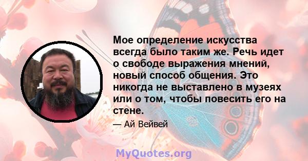 Мое определение искусства всегда было таким же. Речь идет о свободе выражения мнений, новый способ общения. Это никогда не выставлено в музеях или о том, чтобы повесить его на стене.