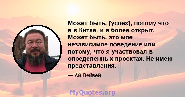 Может быть, [успех], потому что я в Китае, и я более открыт. Может быть, это мое независимое поведение или потому, что я участвовал в определенных проектах. Не имею представления.