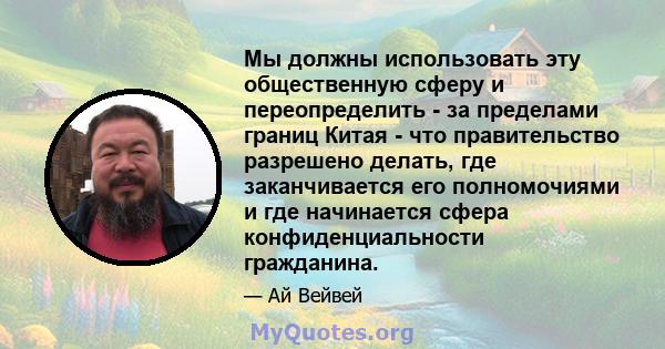 Мы должны использовать эту общественную сферу и переопределить - за пределами границ Китая - что правительство разрешено делать, где заканчивается его полномочиями и где начинается сфера конфиденциальности гражданина.