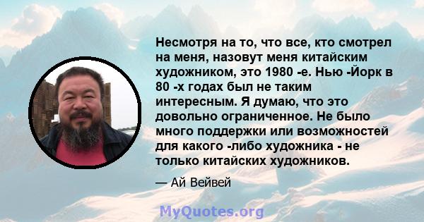 Несмотря на то, что все, кто смотрел на меня, назовут меня китайским художником, это 1980 -е. Нью -Йорк в 80 -х годах был не таким интересным. Я думаю, что это довольно ограниченное. Не было много поддержки или