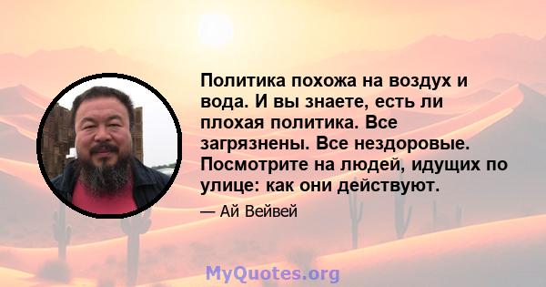 Политика похожа на воздух и вода. И вы знаете, есть ли плохая политика. Все загрязнены. Все нездоровые. Посмотрите на людей, идущих по улице: как они действуют.