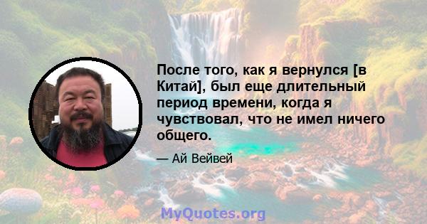 После того, как я вернулся [в Китай], был еще длительный период времени, когда я чувствовал, что не имел ничего общего.