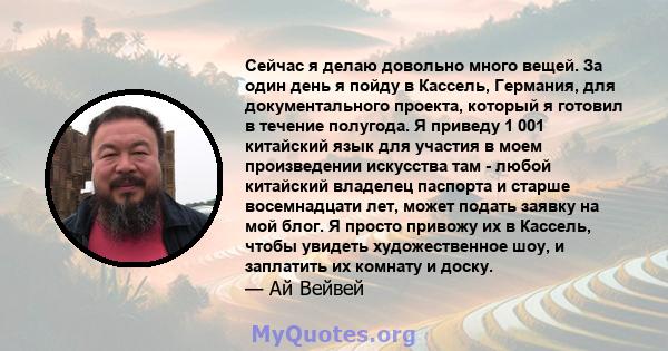 Сейчас я делаю довольно много вещей. За один день я пойду в Кассель, Германия, для документального проекта, который я готовил в течение полугода. Я приведу 1 001 китайский язык для участия в моем произведении искусства