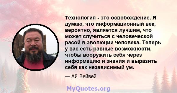 Технология - это освобождение. Я думаю, что информационный век, вероятно, является лучшим, что может случиться с человеческой расой в эволюции человека. Теперь у вас есть равные возможности, чтобы вооружить себя через