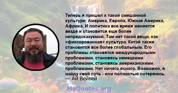 Теперь я пришел к такой смешанной культуре: Америка, Европа, Южная Америка, Африка. И политика все время меняется везде и становится еще более непредсказуемой. Там нет такой вещи, как «фиксированная» культура. Китай