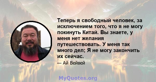 Теперь я свободный человек, за исключением того, что я не могу покинуть Китай. Вы знаете, у меня нет желания путешествовать. У меня так много дел; Я не могу закончить их сейчас.