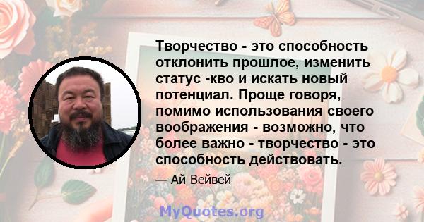 Творчество - это способность отклонить прошлое, изменить статус -кво и искать новый потенциал. Проще говоря, помимо использования своего воображения - возможно, что более важно - творчество - это способность действовать.