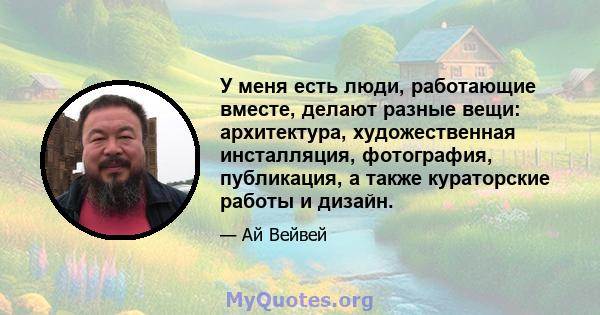 У меня есть люди, работающие вместе, делают разные вещи: архитектура, художественная инсталляция, фотография, публикация, а также кураторские работы и дизайн.