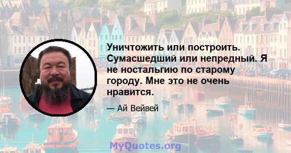 Уничтожить или построить. Сумасшедший или непредный. Я не ностальгию по старому городу. Мне это не очень нравится.