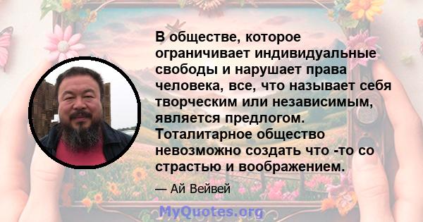 В обществе, которое ограничивает индивидуальные свободы и нарушает права человека, все, что называет себя творческим или независимым, является предлогом. Тоталитарное общество невозможно создать что -то со страстью и