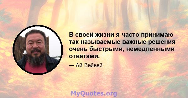 В своей жизни я часто принимаю так называемые важные решения очень быстрыми, немедленными ответами.