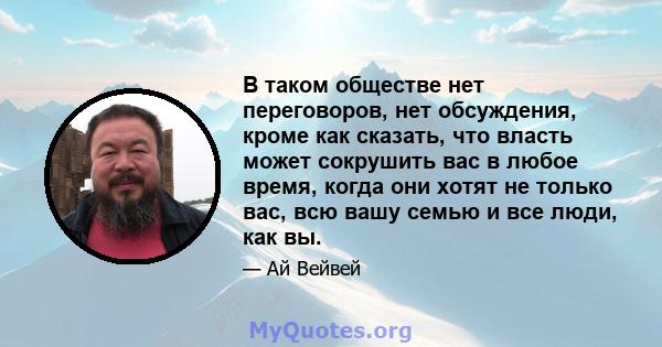 В таком обществе нет переговоров, нет обсуждения, кроме как сказать, что власть может сокрушить вас в любое время, когда они хотят не только вас, всю вашу семью и все люди, как вы.