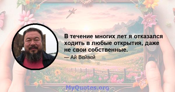 В течение многих лет я отказался ходить в любые открытия, даже не свои собственные.