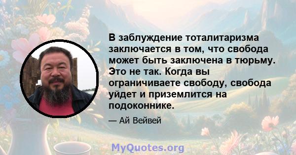 В заблуждение тоталитаризма заключается в том, что свобода может быть заключена в тюрьму. Это не так. Когда вы ограничиваете свободу, свобода уйдет и приземлится на подоконнике.