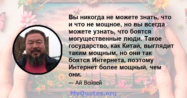 Вы никогда не можете знать, что и что не мощное, но вы всегда можете узнать, что боятся могущественные люди. Такое государство, как Китай, выглядит таким мощным, но они так боятся Интернета, поэтому Интернет более