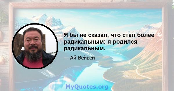 Я бы не сказал, что стал более радикальным: я родился радикальным.