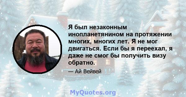 Я был незаконным инопланетянином на протяжении многих, многих лет. Я не мог двигаться. Если бы я переехал, я даже не смог бы получить визу обратно.