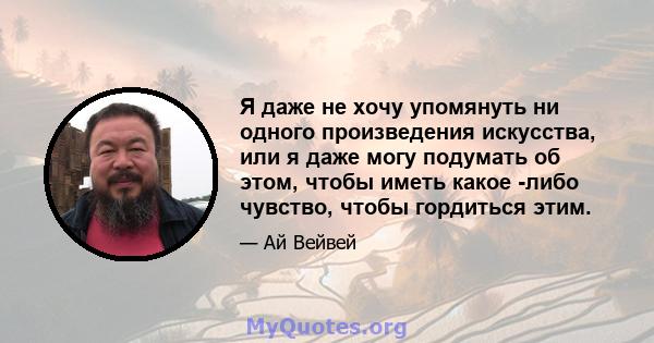 Я даже не хочу упомянуть ни одного произведения искусства, или я даже могу подумать об этом, чтобы иметь какое -либо чувство, чтобы гордиться этим.