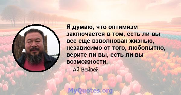 Я думаю, что оптимизм заключается в том, есть ли вы все еще взволнован жизнью, независимо от того, любопытно, верите ли вы, есть ли вы возможности.