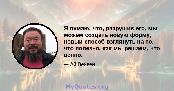 Я думаю, что, разрушив его, мы можем создать новую форму, новый способ взглянуть на то, что полезно, как мы решаем, что ценно.