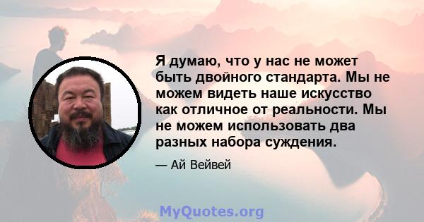 Я думаю, что у нас не может быть двойного стандарта. Мы не можем видеть наше искусство как отличное от реальности. Мы не можем использовать два разных набора суждения.