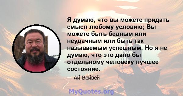 Я думаю, что вы можете придать смысл любому условию; Вы можете быть бедным или неудачным или быть так называемым успешным. Но я не думаю, что это дало бы отдельному человеку лучшее состояние.