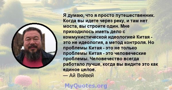 Я думаю, что я просто путешественник. Когда вы идете через реку, и там нет моста, вы строите один. Мне приходилось иметь дело с коммунистической идеологией Китая - это не идеология, а метод контроля. Но проблемы Китая - 