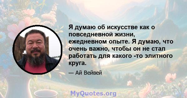 Я думаю об искусстве как о повседневной жизни, ежедневном опыте. Я думаю, что очень важно, чтобы он не стал работать для какого -то элитного круга.