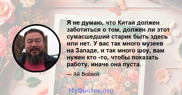 Я не думаю, что Китай должен заботиться о том, должен ли этот сумасшедший старик быть здесь или нет. У вас так много музеев на Западе, и так много шоу, вам нужен кто -то, чтобы показать работу, иначе она пуста.