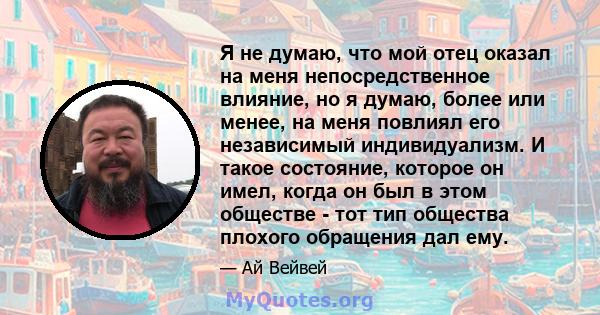 Я не думаю, что мой отец оказал на меня непосредственное влияние, но я думаю, более или менее, на меня повлиял его независимый индивидуализм. И такое состояние, которое он имел, когда он был в этом обществе - тот тип