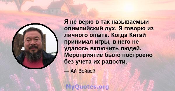 Я не верю в так называемый олимпийский дух. Я говорю из личного опыта. Когда Китай принимал игры, в него не удалось включить людей. Мероприятие было построено без учета их радости.