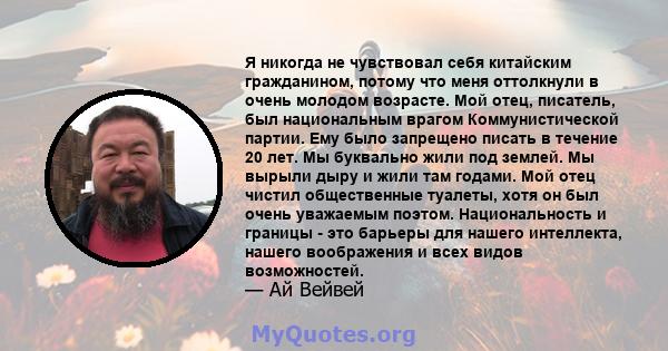 Я никогда не чувствовал себя китайским гражданином, потому что меня оттолкнули в очень молодом возрасте. Мой отец, писатель, был национальным врагом Коммунистической партии. Ему было запрещено писать в течение 20 лет.