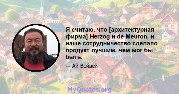 Я считаю, что [архитектурная фирма] Herzog и de Meuron, и наше сотрудничество сделало продукт лучшим, чем мог бы быть.