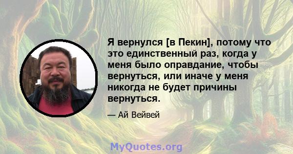 Я вернулся [в Пекин], потому что это единственный раз, когда у меня было оправдание, чтобы вернуться, или иначе у меня никогда не будет причины вернуться.