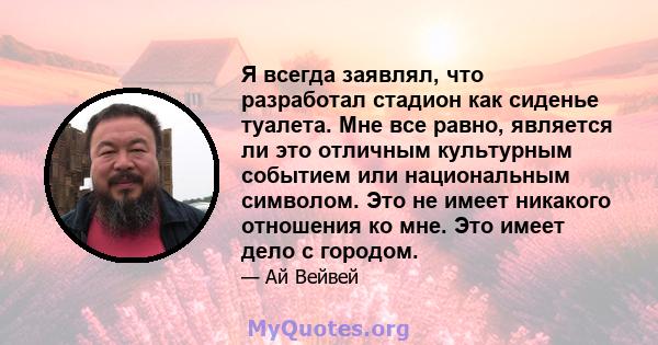 Я всегда заявлял, что разработал стадион как сиденье туалета. Мне все равно, является ли это отличным культурным событием или национальным символом. Это не имеет никакого отношения ко мне. Это имеет дело с городом.