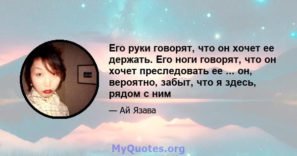 Его руки говорят, что он хочет ее держать. Его ноги говорят, что он хочет преследовать ее ... он, вероятно, забыт, что я здесь, рядом с ним