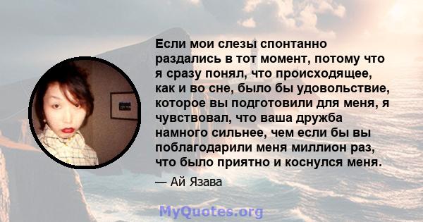 Если мои слезы спонтанно раздались в тот момент, потому что я сразу понял, что происходящее, как и во сне, было бы удовольствие, которое вы подготовили для меня, я чувствовал, что ваша дружба намного сильнее, чем если