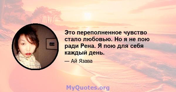 Это переполненное чувство стало любовью. Но я не пою ради Рена. Я пою для себя каждый день.