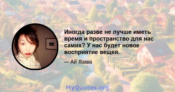 Иногда разве не лучше иметь время и пространство для нас самих? У нас будет новое восприятие вещей.