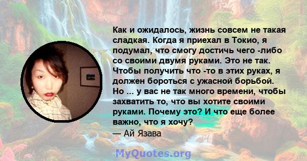 Как и ожидалось, жизнь совсем не такая сладкая. Когда я приехал в Токио, я подумал, что смогу достичь чего -либо со своими двумя руками. Это не так. Чтобы получить что -то в этих руках, я должен бороться с ужасной