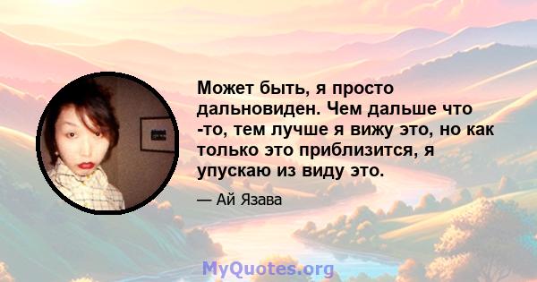 Может быть, я просто дальновиден. Чем дальше что -то, тем лучше я вижу это, но как только это приблизится, я упускаю из виду это.