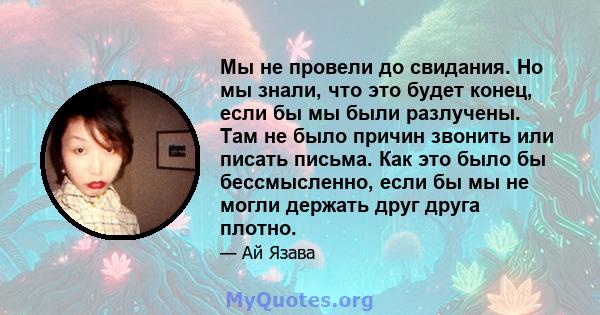 Мы не провели до свидания. Но мы знали, что это будет конец, если бы мы были разлучены. Там не было причин звонить или писать письма. Как это было бы бессмысленно, если бы мы не могли держать друг друга плотно.