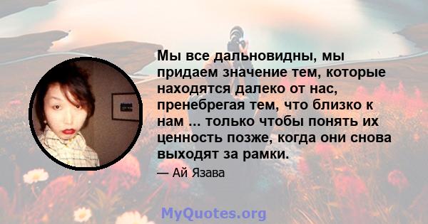 Мы все дальновидны, мы придаем значение тем, которые находятся далеко от нас, пренебрегая тем, что близко к нам ... только чтобы понять их ценность позже, когда они снова выходят за рамки.