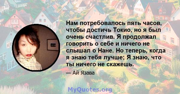 Нам потребовалось пять часов, чтобы достичь Токио, но я был очень счастлив. Я продолжал говорить о себе и ничего не слышал о Нане. Но теперь, когда я знаю тебя лучше; Я знаю, что ты ничего не скажешь.