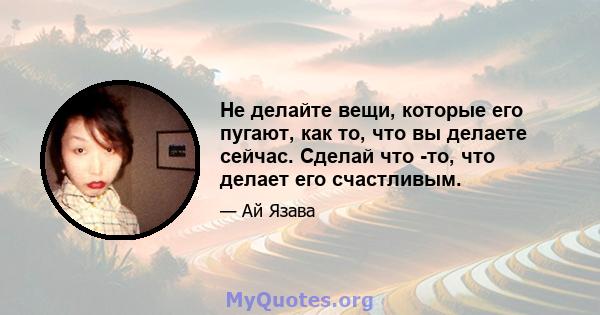 Не делайте вещи, которые его пугают, как то, что вы делаете сейчас. Сделай что -то, что делает его счастливым.